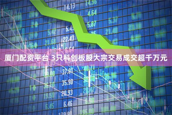 厦门配资平台 3只科创板股大宗交易成交超千万元