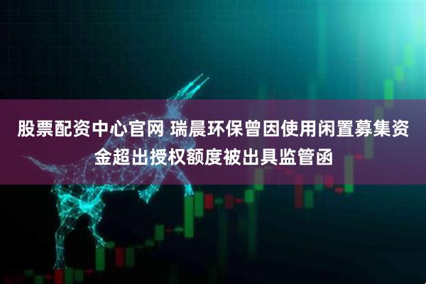 股票配资中心官网 瑞晨环保曾因使用闲置募集资金超出授权额度被出具监管函