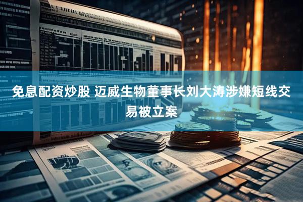 免息配资炒股 迈威生物董事长刘大涛涉嫌短线交易被立案