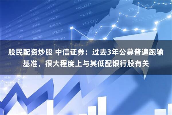 股民配资炒股 中信证券：过去3年公募普遍跑输基准，很大程度上与其低配银行股有关
