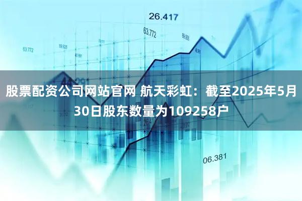 股票配资公司网站官网 航天彩虹：截至2025年5月30日股东数量为109258户