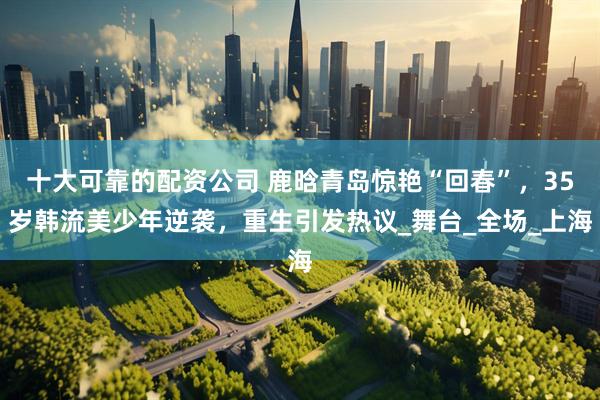 十大可靠的配资公司 鹿晗青岛惊艳“回春”，35岁韩流美少年逆袭，重生引发热议_舞台_全场_上海