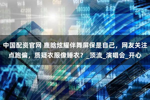 中国配资官网 鹿晗炫耀伴舞屏保是自己，网友关注点跑偏，质疑衣服像睡衣？_顶流_演唱会_开心