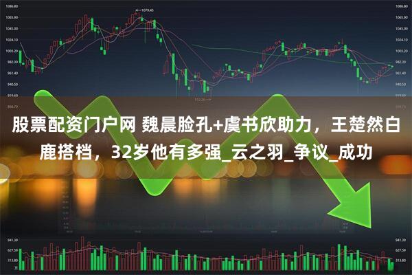 股票配资门户网 魏晨脸孔+虞书欣助力，王楚然白鹿搭档，32岁他有多强_云之羽_争议_成功