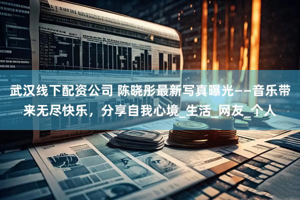 武汉线下配资公司 陈晓彤最新写真曝光——音乐带来无尽快乐，分享自我心境_生活_网友_个人