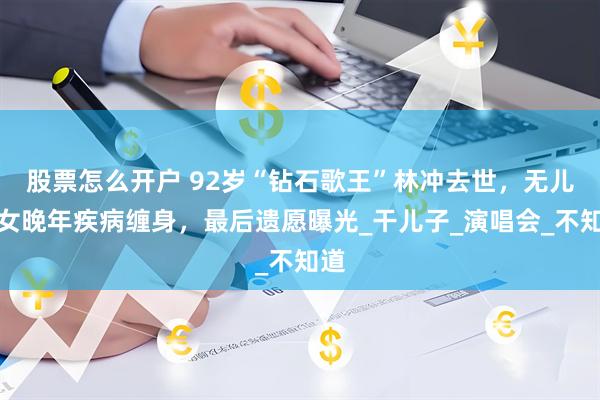 股票怎么开户 92岁“钻石歌王”林冲去世，无儿无女晚年疾病缠身，最后遗愿曝光_干儿子_演唱会_不知道