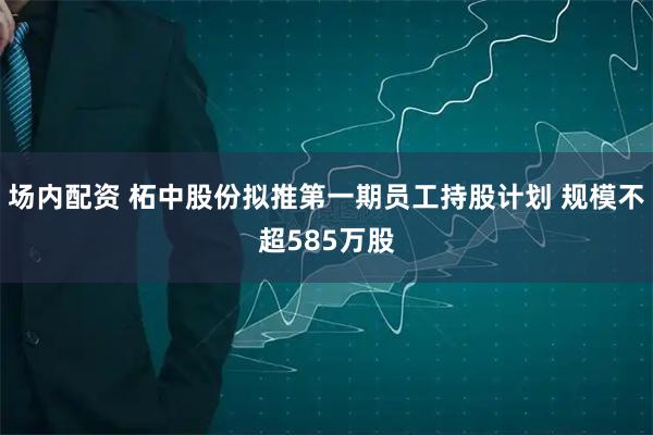 场内配资 柘中股份拟推第一期员工持股计划 规模不超585万股