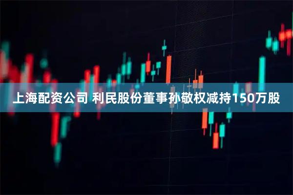 上海配资公司 利民股份董事孙敬权减持150万股