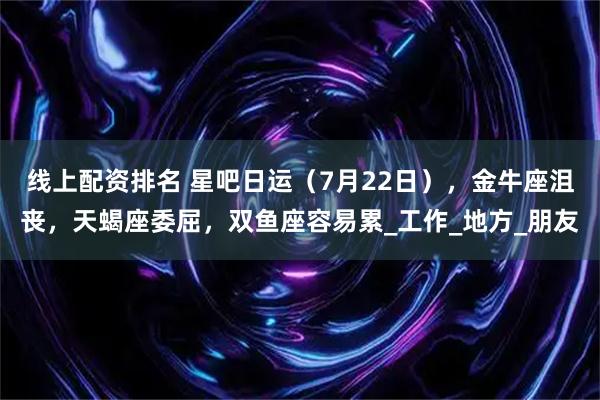 线上配资排名 星吧日运（7月22日），金牛座沮丧，天蝎座委屈，双鱼座容易累_工作_地方_朋友