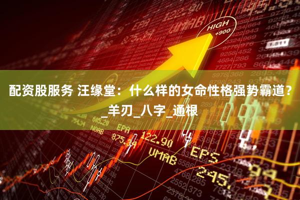 配资股服务 汪缘堂：什么样的女命性格强势霸道？_羊刃_八字_通根