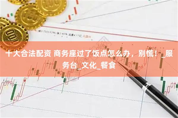 十大合法配资 商务座过了饭点怎么办，别慌！_服务台_文化_餐食