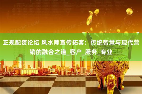 正规配资论坛 风水师宣传拓客：传统智慧与现代营销的融合之道_客户_服务_专业