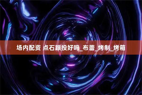 场内配资 点石跟投好吗_布蕾_烤制_烤箱