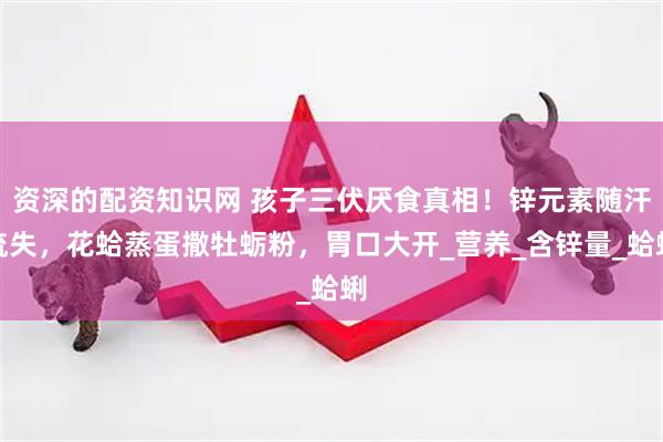资深的配资知识网 孩子三伏厌食真相！锌元素随汗流失，花蛤蒸蛋撒牡蛎粉，胃口大开_营养_含锌量_蛤蜊