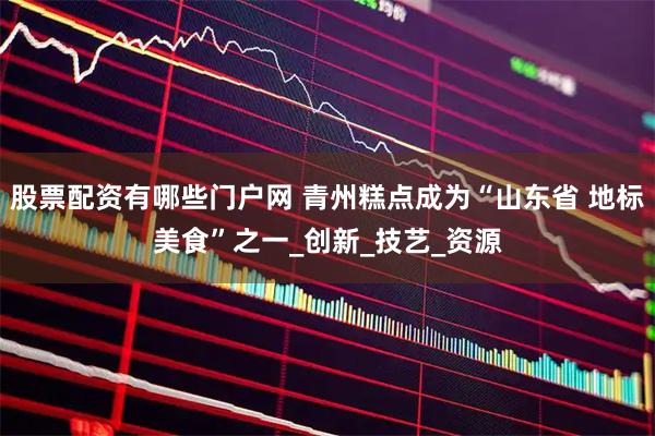 股票配资有哪些门户网 青州糕点成为“山东省 地标美食”之一_创新_技艺_资源