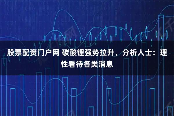 股票配资门户网 碳酸锂强势拉升，分析人士：理性看待各类消息