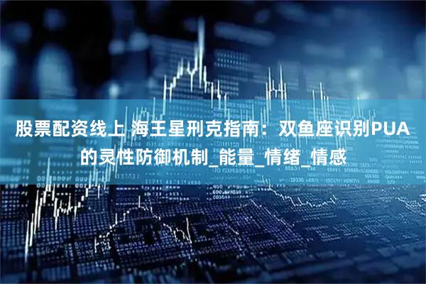 股票配资线上 海王星刑克指南：双鱼座识别PUA的灵性防御机制_能量_情绪_情感