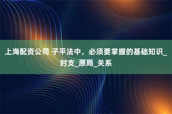 上海配资公司 子平法中，必须要掌握的基础知识_时支_原局_关系