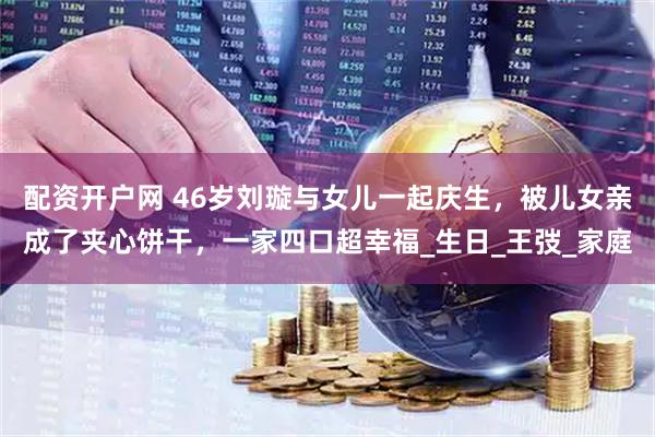 配资开户网 46岁刘璇与女儿一起庆生，被儿女亲成了夹心饼干，一家四口超幸福_生日_王弢_家庭