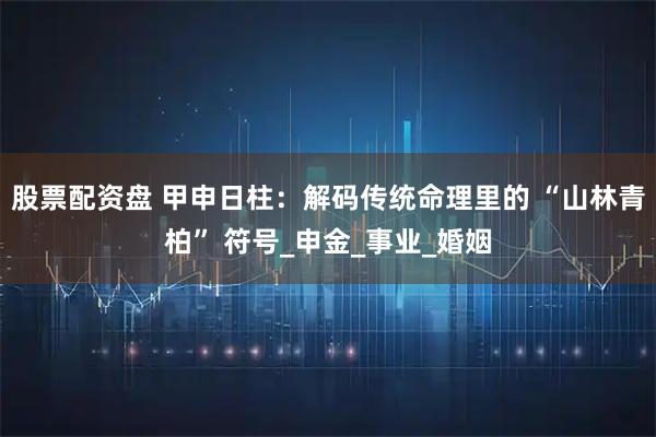 股票配资盘 甲申日柱：解码传统命理里的 “山林青柏” 符号_申金_事业_婚姻