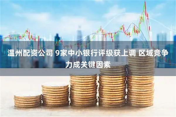 温州配资公司 9家中小银行评级获上调 区域竞争力成关键因素