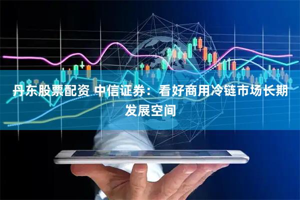 丹东股票配资 中信证券：看好商用冷链市场长期发展空间