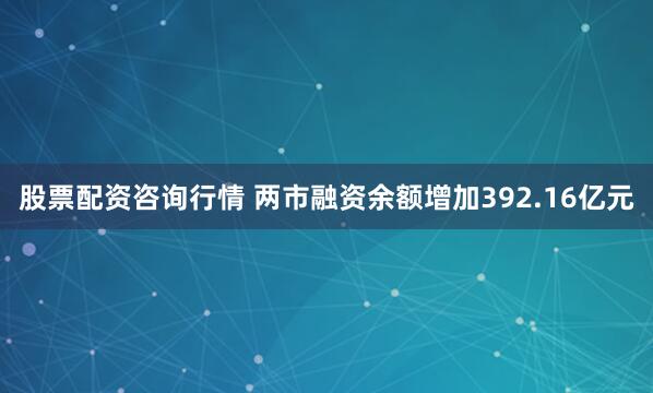 股票配资咨询行情 两市融资余额增加392.16亿元
