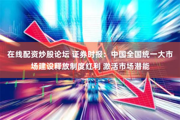 在线配资炒股论坛 证券时报：中国全国统一大市场建设释放制度红利 激活市场潜能