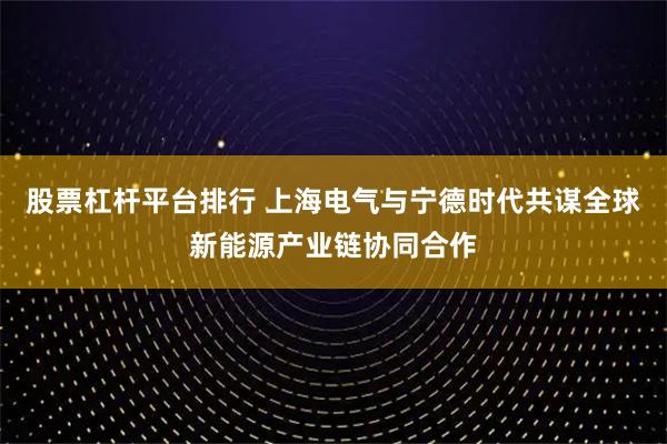 股票杠杆平台排行 上海电气与宁德时代共谋全球新能源产业链协同合作
